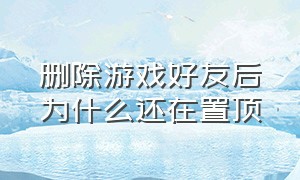 删除游戏好友后为什么还在置顶