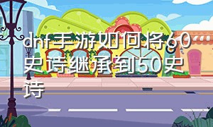 dnf手游如何将60史诗继承到50史诗