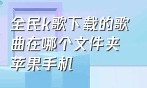 全民k歌下载的歌曲在哪个文件夹苹果手机