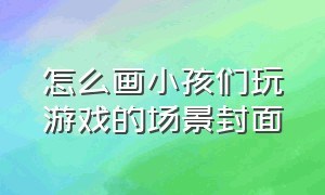 怎么画小孩们玩游戏的场景封面