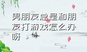 男朋友总是和朋友打游戏怎么办呀