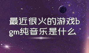 最近很火的游戏bgm纯音乐是什么