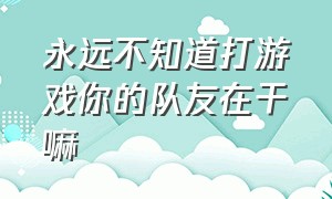 永远不知道打游戏你的队友在干嘛