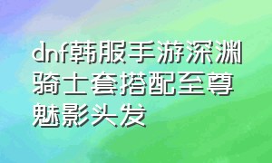 dnf韩服手游深渊骑士套搭配至尊魅影头发