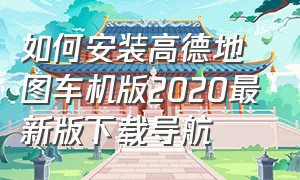 如何安装高德地图车机版2020最新版下载导航