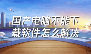 国产电脑不能下载软件怎么解决