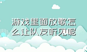 游戏里面放歌怎么让队友听见呢