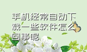 手机经常自动下载一些软件怎么回事呢