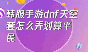 韩服手游dnf天空套怎么弄划算平民