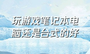 玩游戏笔记本电脑还是台式的好