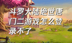 斗罗大陆绝世唐门二游戏怎么登录不了