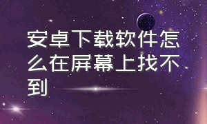 安卓下载软件怎么在屏幕上找不到