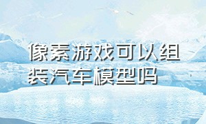 像素游戏可以组装汽车模型吗