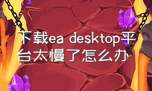 下载ea desktop平台太慢了怎么办