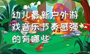 幼儿最新户外游戏音乐节奏感强的有哪些