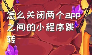 怎么关闭两个app之间的小程序跳转