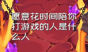 愿意花时间陪你打游戏的人是什么人