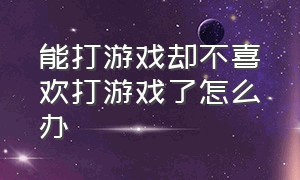 能打游戏却不喜欢打游戏了怎么办