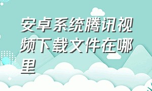 安卓系统腾讯视频下载文件在哪里