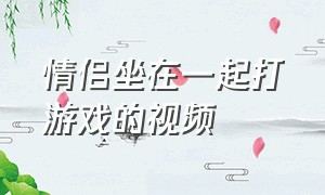 情侣坐在一起打游戏的视频