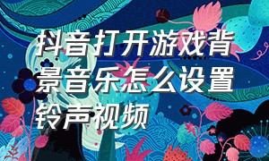 抖音打开游戏背景音乐怎么设置铃声视频