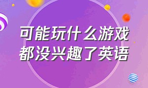 可能玩什么游戏都没兴趣了英语