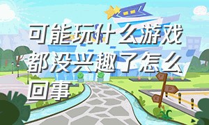 可能玩什么游戏都没兴趣了怎么回事