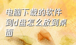 电脑下载的软件到d盘怎么放到桌面