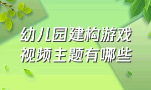 幼儿园建构游戏视频主题有哪些