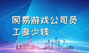 网易游戏公司员工多少钱