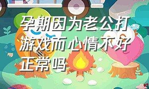 孕期因为老公打游戏而心情不好正常吗