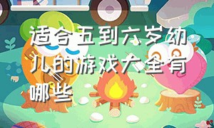 适合五到六岁幼儿的游戏大全有哪些