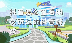 抖音怎么查看朋友玩过的抖音游戏