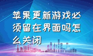 苹果更新游戏必须留在界面吗怎么关闭