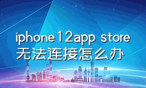 iphone12app store无法连接怎么办