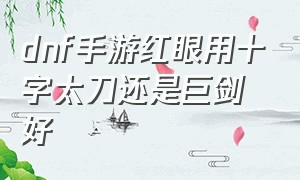 dnf手游红眼用十字太刀还是巨剑好