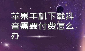 苹果手机下载抖音需要付费怎么办