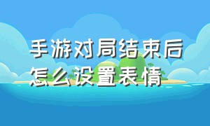 手游对局结束后怎么设置表情