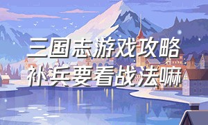 三国志游戏攻略补兵要看战法嘛