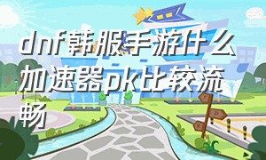 dnf韩服手游什么加速器pk比较流畅