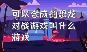 可以合成的恐龙对战游戏叫什么游戏