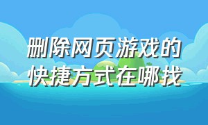 删除网页游戏的快捷方式在哪找