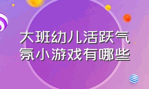 大班幼儿活跃气氛小游戏有哪些