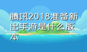 腾讯2018准备新出手游是什么版本