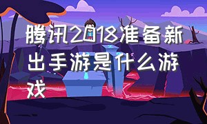 腾讯2018准备新出手游是什么游戏