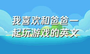 我喜欢和爸爸一起玩游戏的英文