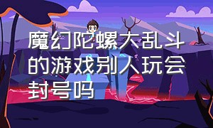 魔幻陀螺大乱斗的游戏别人玩会封号吗