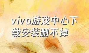 vivo游戏中心下载安装删不掉