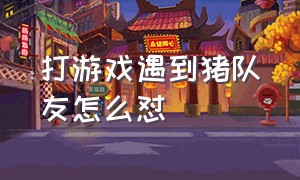 打游戏遇到猪队友怎么怼