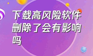 下载高风险软件删除了会有影响吗